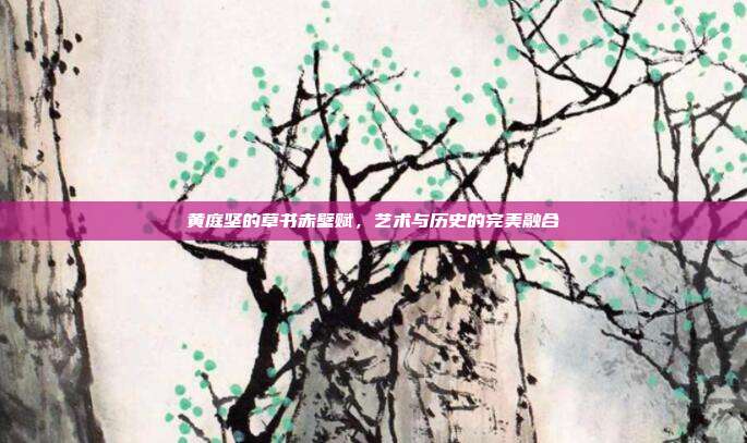 黄庭坚的草书赤壁赋,艺术与历史的完美融合