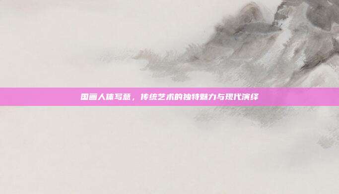 国画人体写意,传统艺术的独特魅力与现代演绎