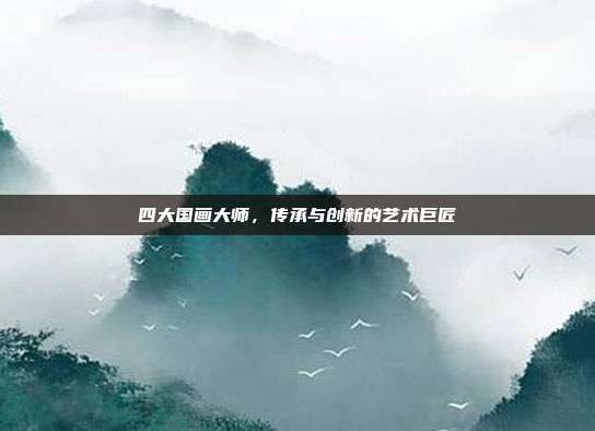 四大国画大师,传承与创新的艺术巨匠