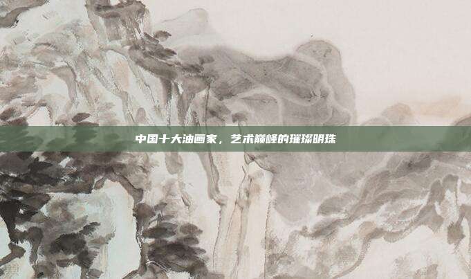 中国十大油画家,艺术巅峰的璀璨明珠