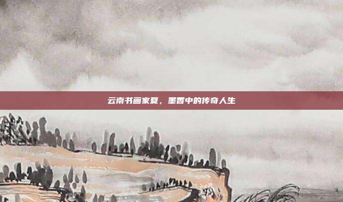 云南书画家夏,墨香中的传奇人生