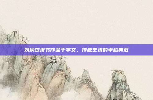 刘炳森隶书作品千字文,传统艺术的卓越典范