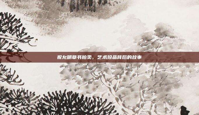 祝允明草书拍卖,艺术珍品背后的故事