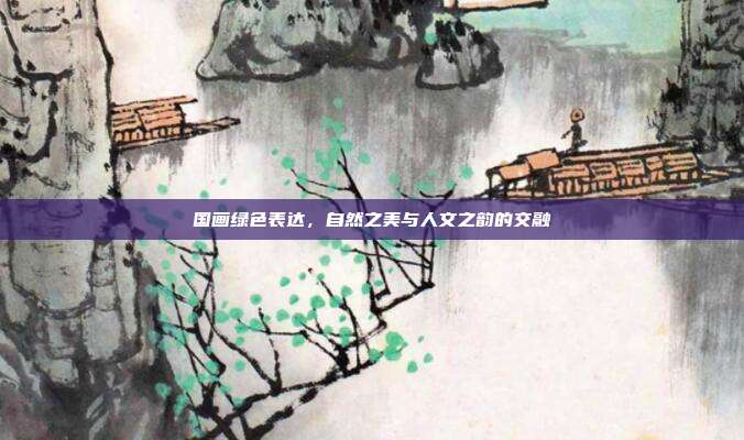 国画绿色表达,自然之美与人文之韵的交融