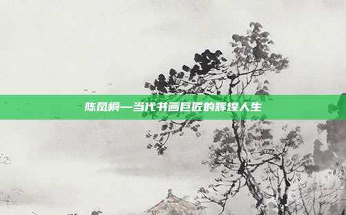 陈凤桐—当代书画巨匠的辉煌人生