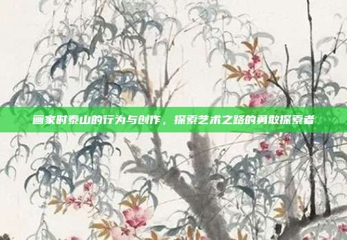画家时泰山的行为与创作,探索艺术之路的勇敢探索者